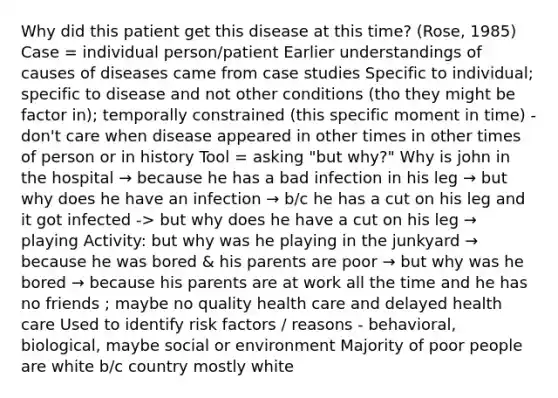 Why did this patient get this disease at this time? (Rose, 1985) Case = individual person/patient Earlier understandings of causes of diseases came from case studies Specific to individual; specific to disease and not other conditions (tho they might be factor in); temporally constrained (this specific moment in time) - don't care when disease appeared in other times in other times of person or in history Tool = asking "but why?" Why is john in the hospital → because he has a bad infection in his leg → but why does he have an infection → b/c he has a cut on his leg and it got infected -> but why does he have a cut on his leg → playing Activity: but why was he playing in the junkyard → because he was bored & his parents are poor → but why was he bored → because his parents are at work all the time and he has no friends ; maybe no quality health care and delayed health care Used to identify risk factors / reasons - behavioral, biological, maybe social or environment Majority of poor people are white b/c country mostly white