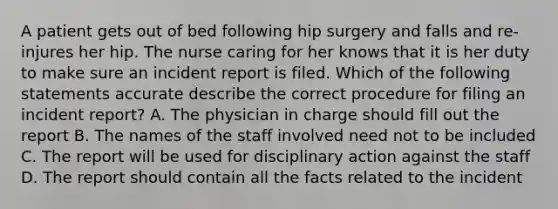 A patient gets out of bed following hip surgery and falls and re-injures her hip. The nurse caring for her knows that it is her duty to make sure an incident report is filed. Which of the following statements accurate describe the correct procedure for filing an incident report? A. The physician in charge should fill out the report B. The names of the staff involved need not to be included C. The report will be used for disciplinary action against the staff D. The report should contain all the facts related to the incident