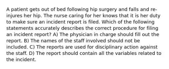 A patient gets out of bed following hip surgery and falls and re-injures her hip. The nurse caring for her knows that it is her duty to make sure an incident report is filed. Which of the following statements accurately describes the correct procedure for filing an incident report? A) The physician in charge should fill out the report. B) The names of the staff involved should not be included. C) The reports are used for disciplinary action against the staff. D) The report should contain all the variables related to the incident.