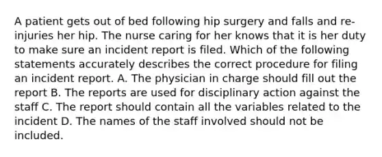 A patient gets out of bed following hip surgery and falls and re-injuries her hip. The nurse caring for her knows that it is her duty to make sure an incident report is filed. Which of the following statements accurately describes the correct procedure for filing an incident report. A. The physician in charge should fill out the report B. The reports are used for disciplinary action against the staff C. The report should contain all the variables related to the incident D. The names of the staff involved should not be included.