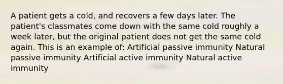 A patient gets a cold, and recovers a few days later. The patient's classmates come down with the same cold roughly a week later, but the original patient does not get the same cold again. This is an example of: Artificial passive immunity Natural passive immunity Artificial active immunity Natural active immunity