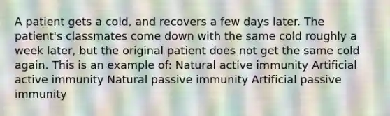 A patient gets a cold, and recovers a few days later. The patient's classmates come down with the same cold roughly a week later, but the original patient does not get the same cold again. This is an example of: Natural active immunity Artificial active immunity Natural passive immunity Artificial passive immunity