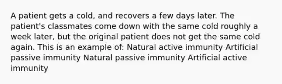 A patient gets a cold, and recovers a few days later. The patient's classmates come down with the same cold roughly a week later, but the original patient does not get the same cold again. This is an example of: Natural active immunity Artificial passive immunity Natural passive immunity Artificial active immunity