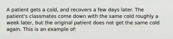 A patient gets a cold, and recovers a few days later. The patient's classmates come down with the same cold roughly a week later, but the original patient does not get the same cold again. This is an example of: