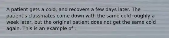 A patient gets a cold, and recovers a few days later. The patient's classmates come down with the same cold roughly a week later, but the original patient does not get the same cold again. This is an example of :