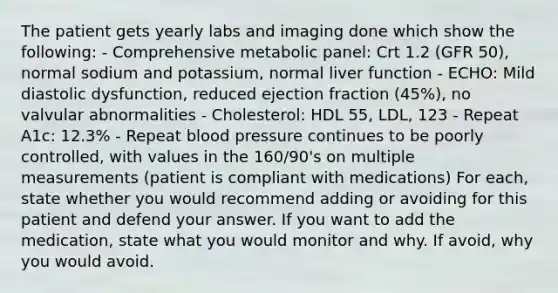 The patient gets yearly labs and imaging done which show the following: - Comprehensive metabolic panel: Crt 1.2 (GFR 50), normal sodium and potassium, normal liver function - ECHO: Mild diastolic dysfunction, reduced ejection fraction (45%), no valvular abnormalities - Cholesterol: HDL 55, LDL, 123 - Repeat A1c: 12.3% - Repeat blood pressure continues to be poorly controlled, with values in the 160/90's on multiple measurements (patient is compliant with medications) For each, state whether you would recommend adding or avoiding for this patient and defend your answer. If you want to add the medication, state what you would monitor and why. If avoid, why you would avoid.