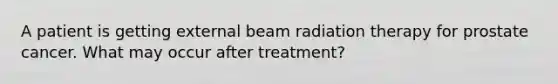 A patient is getting external beam radiation therapy for prostate cancer. What may occur after treatment?