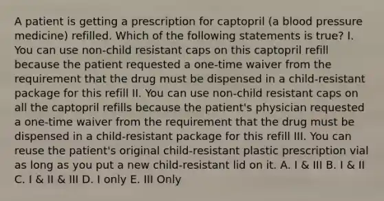 A patient is getting a prescription for captopril (a blood pressure medicine) refilled. Which of the following statements is true? I. You can use non-child resistant caps on this captopril refill because the patient requested a one-time waiver from the requirement that the drug must be dispensed in a child-resistant package for this refill II. You can use non-child resistant caps on all the captopril refills because the patient's physician requested a one-time waiver from the requirement that the drug must be dispensed in a child-resistant package for this refill III. You can reuse the patient's original child-resistant plastic prescription vial as long as you put a new child-resistant lid on it. A. I & III B. I & II C. I & II & III D. I only E. III Only