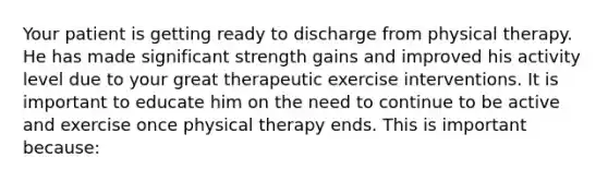 Your patient is getting ready to discharge from physical therapy. He has made significant strength gains and improved his activity level due to your great therapeutic exercise interventions. It is important to educate him on the need to continue to be active and exercise once physical therapy ends. This is important because: