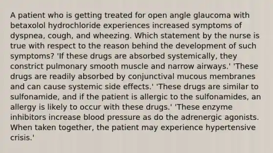 A patient who is getting treated for open angle glaucoma with betaxolol hydrochloride experiences increased symptoms of dyspnea, cough, and wheezing. Which statement by the nurse is true with respect to the reason behind the development of such symptoms? 'If these drugs are absorbed systemically, they constrict pulmonary smooth muscle and narrow airways.' 'These drugs are readily absorbed by conjunctival mucous membranes and can cause systemic side effects.' 'These drugs are similar to sulfonamide, and if the patient is allergic to the sulfonamides, an allergy is likely to occur with these drugs.' 'These enzyme inhibitors increase blood pressure as do the adrenergic agonists. When taken together, the patient may experience hypertensive crisis.'