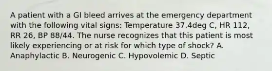 A patient with a GI bleed arrives at the emergency department with the following vital signs: Temperature 37.4deg C, HR 112, RR 26, BP 88/44. The nurse recognizes that this patient is most likely experiencing or at risk for which type of shock? A. Anaphylactic B. Neurogenic C. Hypovolemic D. Septic