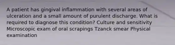 A patient has gingival inflammation with several areas of ulceration and a small amount of purulent discharge. What is required to diagnose this condition? Culture and sensitivity Microscopic exam of oral scrapings Tzanck smear Physical examination