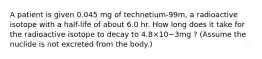 A patient is given 0.045 mg of technetium-99m, a radioactive isotope with a half-life of about 6.0 hr. How long does it take for the radioactive isotope to decay to 4.8×10−3mg ? (Assume the nuclide is not excreted from the body.)