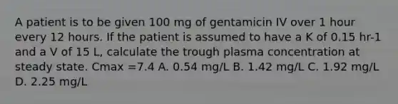 A patient is to be given 100 mg of gentamicin IV over 1 hour every 12 hours. If the patient is assumed to have a K of 0.15 hr-1 and a V of 15 L, calculate the trough plasma concentration at steady state. Cmax =7.4 A. 0.54 mg/L B. 1.42 mg/L C. 1.92 mg/L D. 2.25 mg/L