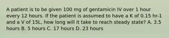 A patient is to be given 100 mg of gentamicin IV over 1 hour every 12 hours. If the patient is assumed to have a K of 0.15 hr-1 and a V of 15L, how long will it take to reach steady state? A. 3.5 hours B. 5 hours C. 17 hours D. 23 hours