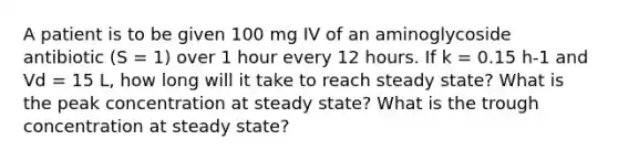 A patient is to be given 100 mg IV of an aminoglycoside antibiotic (S = 1) over 1 hour every 12 hours. If k = 0.15 h-1 and Vd = 15 L, how long will it take to reach steady state? What is the peak concentration at steady state? What is the trough concentration at steady state?