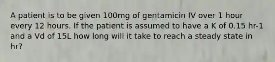 A patient is to be given 100mg of gentamicin IV over 1 hour every 12 hours. If the patient is assumed to have a K of 0.15 hr-1 and a Vd of 15L how long will it take to reach a steady state in hr?