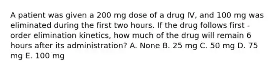 A patient was given a 200 mg dose of a drug IV, and 100 mg was eliminated during the first two hours. If the drug follows first -order elimination kinetics, how much of the drug will remain 6 hours after its administration? A. None B. 25 mg C. 50 mg D. 75 mg E. 100 mg