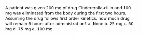 A patient was given 200 mg of drug Cindereralla-cillin and 100 mg was eliminated from the body during the first two hours. Assuming the drug follows first order kinetics, how much drug will remain 6 hours after administration? a. None b. 25 mg c. 50 mg d. 75 mg e. 100 mg