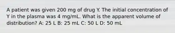 A patient was given 200 mg of drug Y. The initial concentration of Y in the plasma was 4 mg/mL. What is the apparent volume of distribution? A: 25 L B: 25 mL C: 50 L D: 50 mL