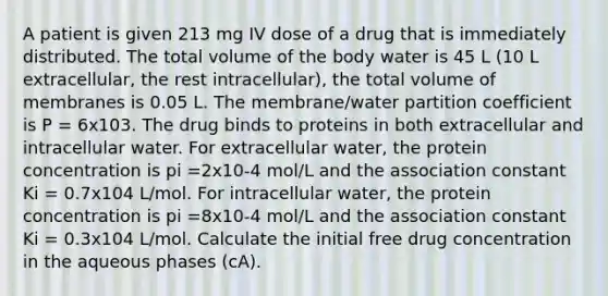 A patient is given 213 mg IV dose of a drug that is immediately distributed. The total volume of the body water is 45 L (10 L extracellular, the rest intracellular), the total volume of membranes is 0.05 L. The membrane/water partition coefficient is P = 6x103. The drug binds to proteins in both extracellular and intracellular water. For extracellular water, the protein concentration is pi =2x10-4 mol/L and the association constant Ki = 0.7x104 L/mol. For intracellular water, the protein concentration is pi =8x10-4 mol/L and the association constant Ki = 0.3x104 L/mol. Calculate the initial free drug concentration in the aqueous phases (cA).