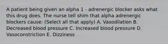 A patient being given an alpha 1 - adrenergic blocker asks what this drug does. The nurse tell shim that alpha adrenergic blockers cause: (Select all that apply) A. Vasodilation B. Decreased blood pressure C. Increased blood pressure D. Vasoconstriction E. Dizziness