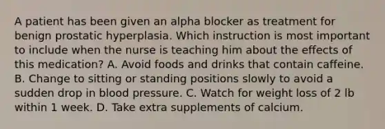 A patient has been given an alpha blocker as treatment for benign prostatic hyperplasia. Which instruction is most important to include when the nurse is teaching him about the effects of this medication? A. Avoid foods and drinks that contain caffeine. B. Change to sitting or standing positions slowly to avoid a sudden drop in blood pressure. C. Watch for weight loss of 2 lb within 1 week. D. Take extra supplements of calcium.