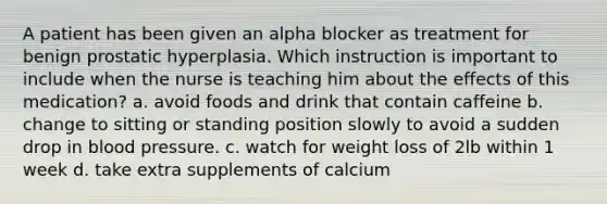 A patient has been given an alpha blocker as treatment for benign prostatic hyperplasia. Which instruction is important to include when the nurse is teaching him about the effects of this medication? a. avoid foods and drink that contain caffeine b. change to sitting or standing position slowly to avoid a sudden drop in <a href='https://www.questionai.com/knowledge/kD0HacyPBr-blood-pressure' class='anchor-knowledge'>blood pressure</a>. c. watch for weight loss of 2lb within 1 week d. take extra supplements of calcium