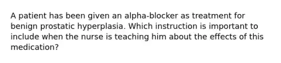 A patient has been given an alpha-blocker as treatment for benign prostatic hyperplasia. Which instruction is important to include when the nurse is teaching him about the effects of this medication?