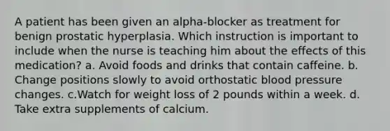 A patient has been given an alpha-blocker as treatment for benign prostatic hyperplasia. Which instruction is important to include when the nurse is teaching him about the effects of this medication? a. Avoid foods and drinks that contain caffeine. b. Change positions slowly to avoid orthostatic blood pressure changes. c.Watch for weight loss of 2 pounds within a week. d. Take extra supplements of calcium.