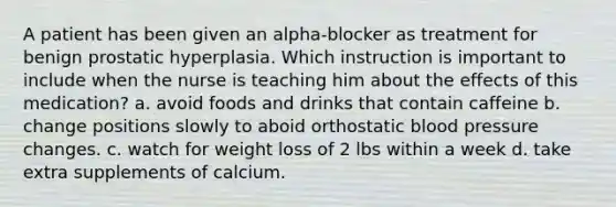 A patient has been given an alpha-blocker as treatment for benign prostatic hyperplasia. Which instruction is important to include when the nurse is teaching him about the effects of this medication? a. avoid foods and drinks that contain caffeine b. change positions slowly to aboid orthostatic blood pressure changes. c. watch for weight loss of 2 lbs within a week d. take extra supplements of calcium.