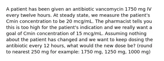 A patient has been given an antibiotic vancomycin 1750 mg IV every twelve hours. At steady state, we measure the patient's Cmin concentration to be 20 mcg/mL. The pharmacist tells you this is too high for the patient's indication and we really want a goal of Cmin concentration of 15 mcg/mL. Assuming nothing about the patient has changed and we want to keep dosing the antibiotic every 12 hours, what would the new dose be? (round to nearest 250 mg for example: 1750 mg, 1250 mg, 1000 mg)