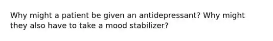 Why might a patient be given an antidepressant? Why might they also have to take a mood stabilizer?