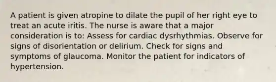 A patient is given atropine to dilate the pupil of her right eye to treat an acute iritis. The nurse is aware that a major consideration is to: Assess for cardiac dysrhythmias. Observe for signs of disorientation or delirium. Check for signs and symptoms of glaucoma. Monitor the patient for indicators of hypertension.