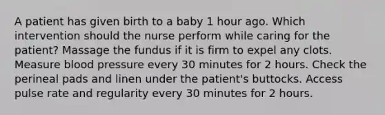 A patient has given birth to a baby 1 hour ago. Which intervention should the nurse perform while caring for the patient? Massage the fundus if it is firm to expel any clots. Measure blood pressure every 30 minutes for 2 hours. Check the perineal pads and linen under the patient's buttocks. Access pulse rate and regularity every 30 minutes for 2 hours.