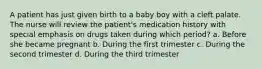 A patient has just given birth to a baby boy with a cleft palate. The nurse will review the patient's medication history with special emphasis on drugs taken during which period? a. Before she became pregnant b. During the first trimester c. During the second trimester d. During the third trimester