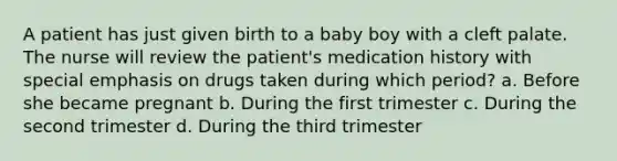 A patient has just given birth to a baby boy with a cleft palate. The nurse will review the patient's medication history with special emphasis on drugs taken during which period? a. Before she became pregnant b. During the first trimester c. During the second trimester d. During the third trimester