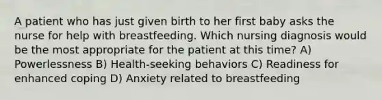 A patient who has just given birth to her first baby asks the nurse for help with breastfeeding. Which nursing diagnosis would be the most appropriate for the patient at this time? A) Powerlessness B) Health-seeking behaviors C) Readiness for enhanced coping D) Anxiety related to breastfeeding