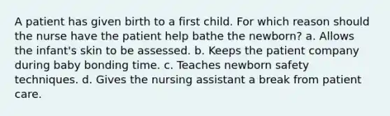 A patient has given birth to a first child. For which reason should the nurse have the patient help bathe the newborn? a. Allows the infant's skin to be assessed. b. Keeps the patient company during baby bonding time. c. Teaches newborn safety techniques. d. Gives the nursing assistant a break from patient care.