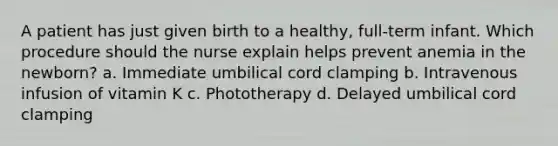 A patient has just given birth to a healthy, full-term infant. Which procedure should the nurse explain helps prevent anemia in the newborn? a. Immediate umbilical cord clamping b. Intravenous infusion of vitamin K c. Phototherapy d. Delayed umbilical cord clamping