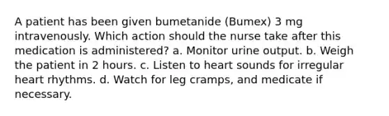 A patient has been given bumetanide (Bumex) 3 mg intravenously. Which action should the nurse take after this medication is administered? a. Monitor urine output. b. Weigh the patient in 2 hours. c. Listen to heart sounds for irregular heart rhythms. d. Watch for leg cramps, and medicate if necessary.