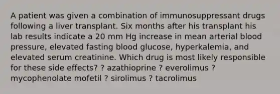 A patient was given a combination of immunosuppressant drugs following a liver transplant. Six months after his transplant his lab results indicate a 20 mm Hg increase in mean arterial blood pressure, elevated fasting blood glucose, hyperkalemia, and elevated serum creatinine. Which drug is most likely responsible for these side effects? ? azathioprine ? everolimus ? mycophenolate mofetil ? sirolimus ? tacrolimus