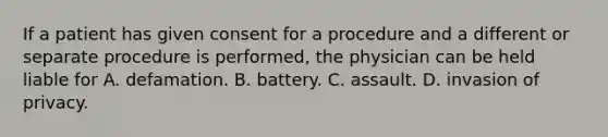 If a patient has given consent for a procedure and a different or separate procedure is performed, the physician can be held liable for A. defamation. B. battery. C. assault. D. invasion of privacy.