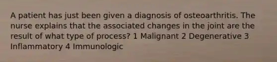 A patient has just been given a diagnosis of osteoarthritis. The nurse explains that the associated changes in the joint are the result of what type of process? 1 Malignant 2 Degenerative 3 Inflammatory 4 Immunologic