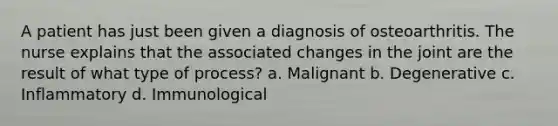 A patient has just been given a diagnosis of osteoarthritis. The nurse explains that the associated changes in the joint are the result of what type of process? a. Malignant b. Degenerative c. Inflammatory d. Immunological