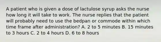 A patient who is given a dose of lactulose syrup asks the nurse how long it will take to work. The nurse replies that the patient will probably need to use the bedpan or commode within which time frame after administration? A. 2 to 5 minutes B. 15 minutes to 3 hours C. 2 to 4 hours D. 6 to 8 hours