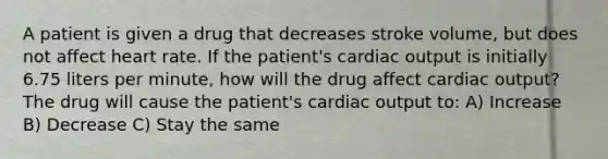 A patient is given a drug that decreases stroke volume, but does not affect heart rate. If the patient's <a href='https://www.questionai.com/knowledge/kyxUJGvw35-cardiac-output' class='anchor-knowledge'>cardiac output</a> is initially 6.75 liters per minute, how will the drug affect cardiac output? The drug will cause the patient's cardiac output to: A) Increase B) Decrease C) Stay the same