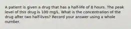 A patient is given a drug that has a half-life of 8 hours. The peak level of this drug is 100 mg/L. What is the concentration of the drug after two half-lives? Record your answer using a whole number.