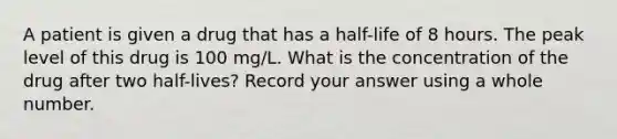 A patient is given a drug that has a half-life of 8 hours. The peak level of this drug is 100 mg/L. What is the concentration of the drug after two half-lives? Record your answer using a whole number.