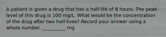 A patient is given a drug that has a half-life of 8 hours. The peak level of this drug is 100 mg/L. What would be the concentration of the drug after two half-lives? Record your answer using a whole number. __________ mg